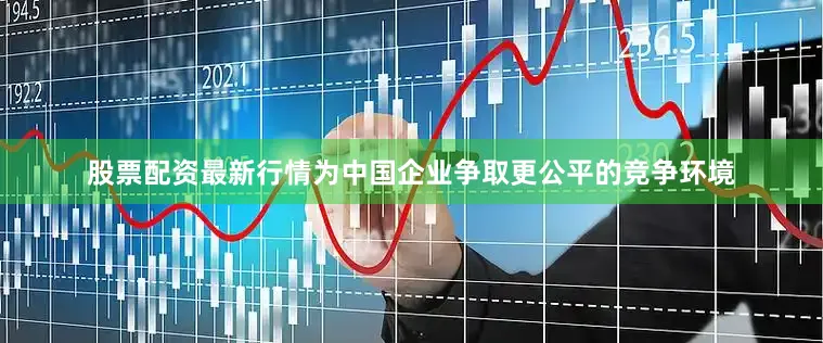 股票配资最新行情为中国企业争取更公平的竞争环境