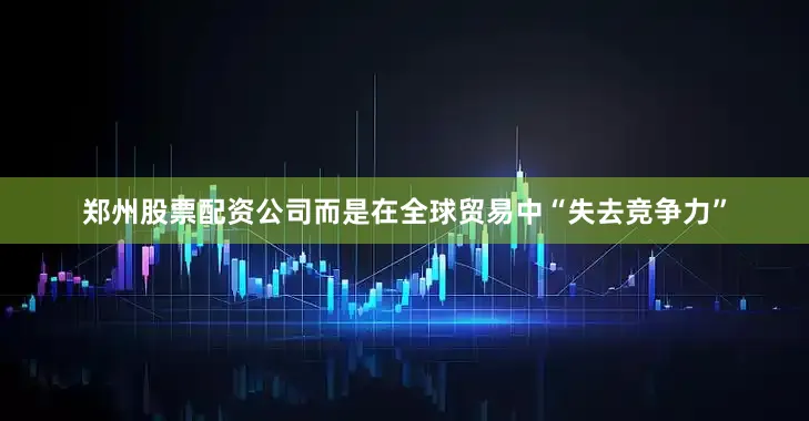 郑州股票配资公司而是在全球贸易中“失去竞争力”