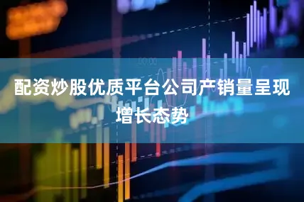 配资炒股优质平台公司产销量呈现增长态势