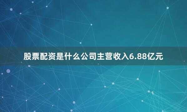股票配资是什么公司主营收入6.88亿元