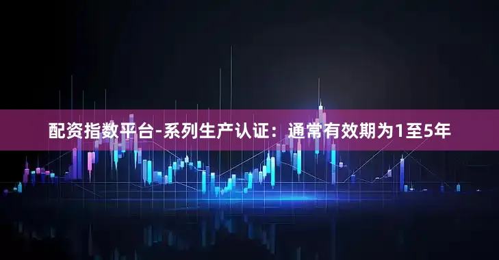 配资指数平台-系列生产认证：通常有效期为1至5年