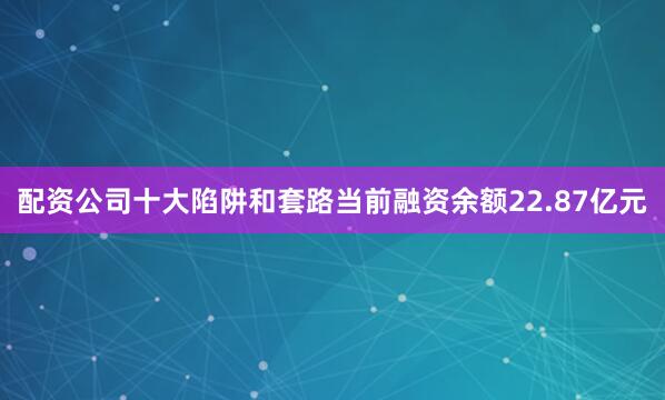 配资公司十大陷阱和套路当前融资余额22.87亿元