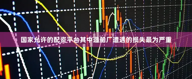 国家允许的配资平台其中造船厂遭遇的损失最为严重