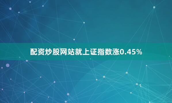配资炒股网站就上证指数涨0.45%