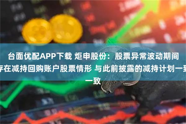 台面优配APP下载 炬申股份：股票异常波动期间存在减持回购账户股票情形 与此前披露的减持计划一致