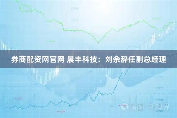 券商配资网官网 晨丰科技：刘余辞任副总经理