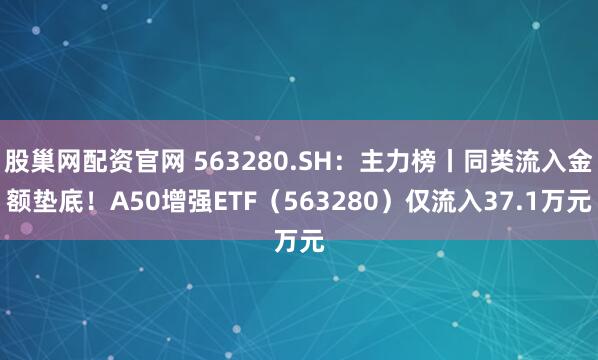 股巢网配资官网 563280.SH：主力榜丨同类流入金额垫底！A50增强ETF（563280）仅流入37.1万元