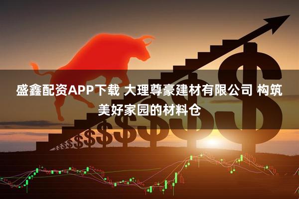 盛鑫配资APP下载 大理尊豪建材有限公司 构筑美好家园的材料仓