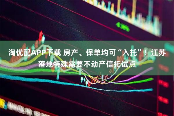 淘优配APP下载 房产、保单均可“入托”！江苏落地特殊需要不动产信托试点