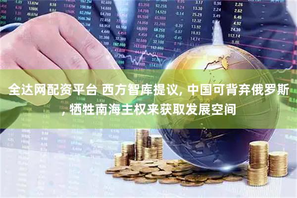 全达网配资平台 西方智库提议, 中国可背弃俄罗斯, 牺牲南海主权来获取发展空间