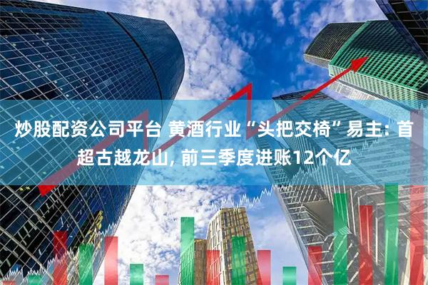 炒股配资公司平台 黄酒行业“头把交椅”易主: 首超古越龙山, 前三季度进账12个亿