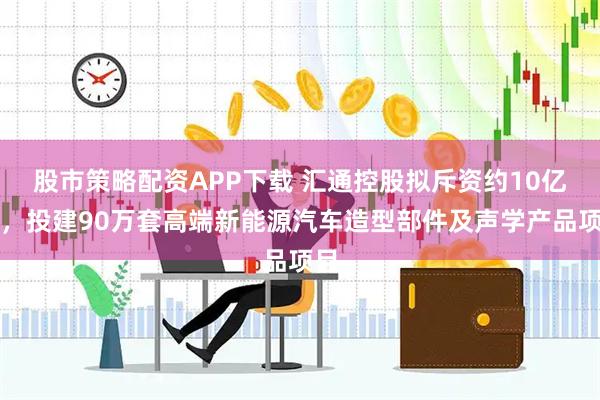 股市策略配资APP下载 汇通控股拟斥资约10亿元，投建90万套高端新能源汽车造型部件及声学产品项目