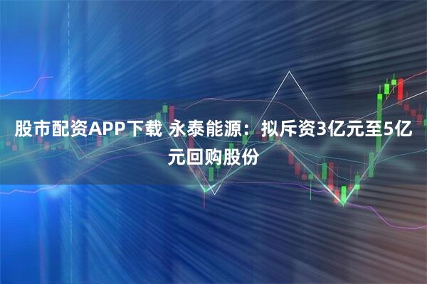 股市配资APP下载 永泰能源：拟斥资3亿元至5亿元回购股份