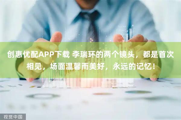 创惠优配APP下载 李瑞环的两个镜头，都是首次相见，场面温馨而美好，永远的记忆！