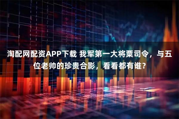 淘配网配资APP下载 我军第一大将粟司令，与五位老帅的珍贵合影，看看都有谁？