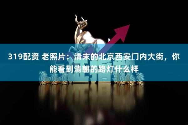 319配资 老照片：清末的北京西安门内大街，你能看到清朝的路灯什么样