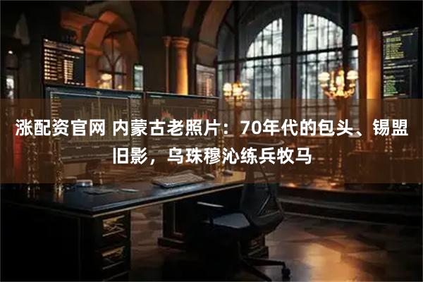 涨配资官网 内蒙古老照片：70年代的包头、锡盟旧影，乌珠穆沁练兵牧马