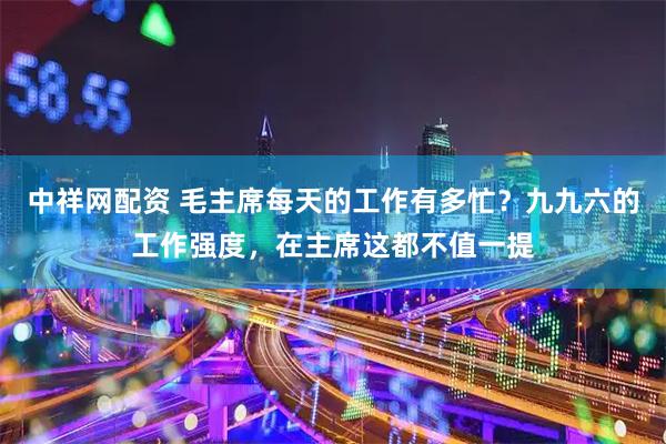 中祥网配资 毛主席每天的工作有多忙？九九六的工作强度，在主席这都不值一提