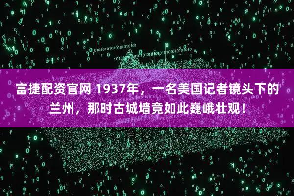 富捷配资官网 1937年，一名美国记者镜头下的兰州，那时古城墙竟如此巍峨壮观！
