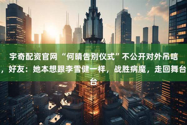 宇奇配资官网 “何晴告别仪式”不公开对外吊唁，好友：她本想跟李雪健一样，战胜病魔，走回舞台