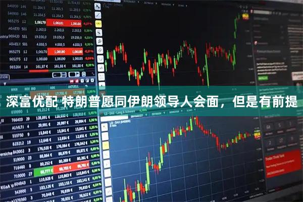 深富优配 特朗普愿同伊朗领导人会面，但是有前提