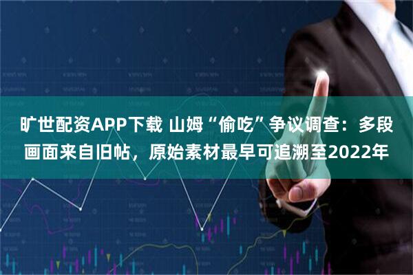 旷世配资APP下载 山姆“偷吃”争议调查：多段画面来自旧帖，原始素材最早可追溯至2022年