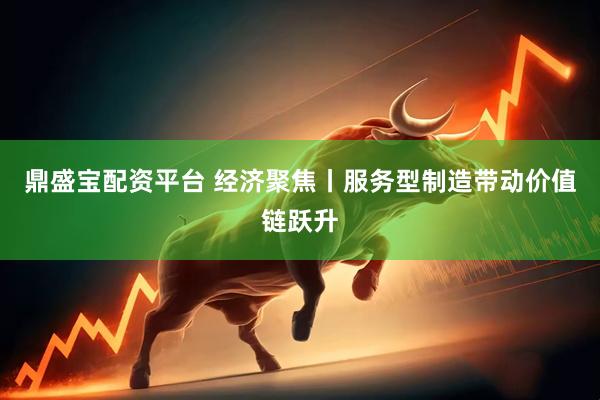 鼎盛宝配资平台 经济聚焦丨服务型制造带动价值链跃升