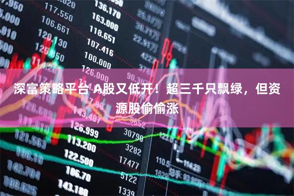 深富策略平台 A股又低开！超三千只飘绿，但资源股偷偷涨