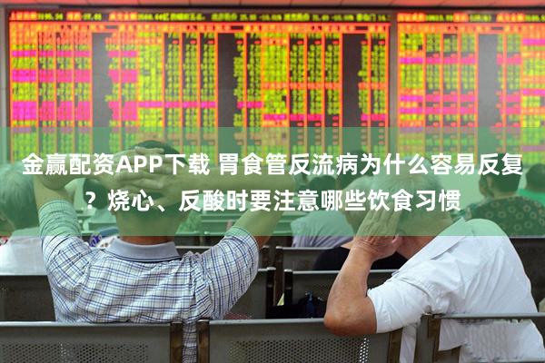 金赢配资APP下载 胃食管反流病为什么容易反复？烧心、反酸时要注意哪些饮食习惯